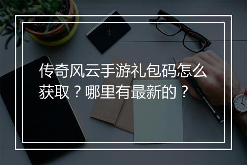 传奇风云手游礼包码怎么获取？哪里有最新的？