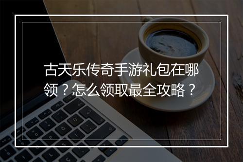 古天乐传奇手游礼包在哪领？怎么领取最全攻略？