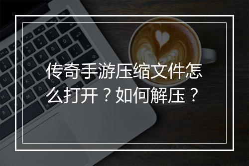 传奇手游压缩文件怎么打开？如何解压？