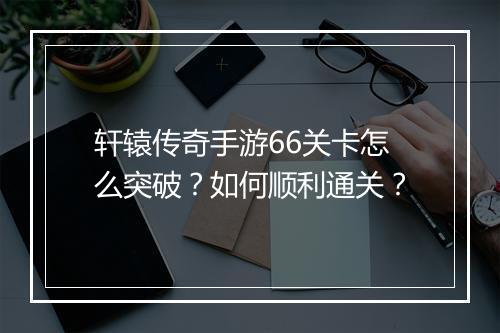 轩辕传奇手游66关卡怎么突破？如何顺利通关？