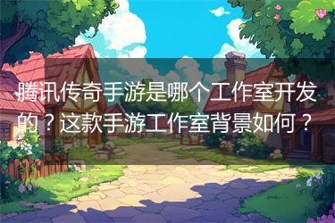 腾讯传奇手游是哪个工作室开发的？这款手游工作室背景如何？