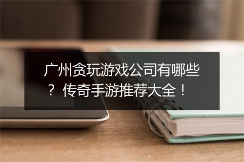 广州贪玩游戏公司有哪些？ 传奇手游推荐大全！
