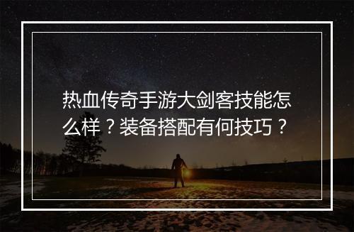 热血传奇手游大剑客技能怎么样？装备搭配有何技巧？