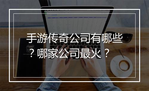 手游传奇公司有哪些？哪家公司最火？