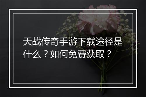 天战传奇手游下载途径是什么？如何免费获取？