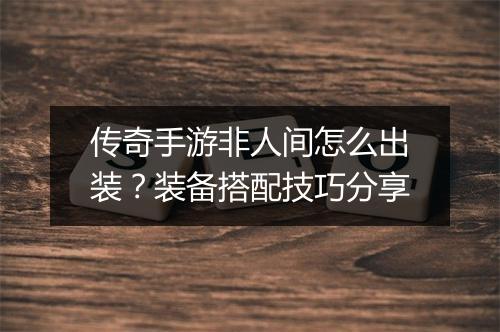 传奇手游非人间怎么出装？装备搭配技巧分享