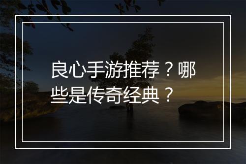良心手游推荐？哪些是传奇经典？
