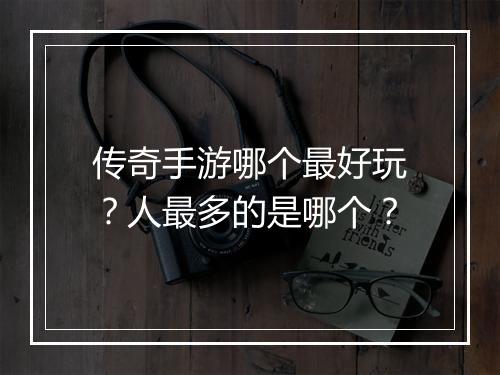 传奇手游哪个最好玩？人最多的是哪个？