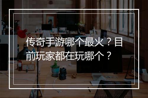 传奇手游哪个最火？目前玩家都在玩哪个？