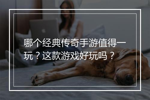 哪个经典传奇手游值得一玩？这款游戏好玩吗？