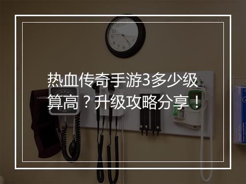 热血传奇手游3多少级算高？升级攻略分享！