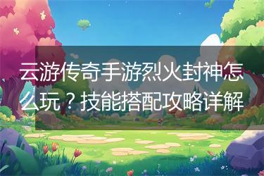 云游传奇手游烈火封神怎么玩？技能搭配攻略详解