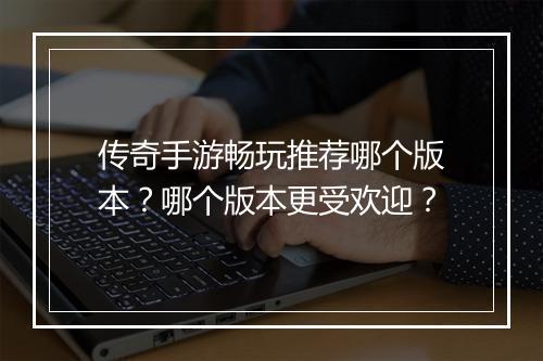 传奇手游畅玩推荐哪个版本？哪个版本更受欢迎？
