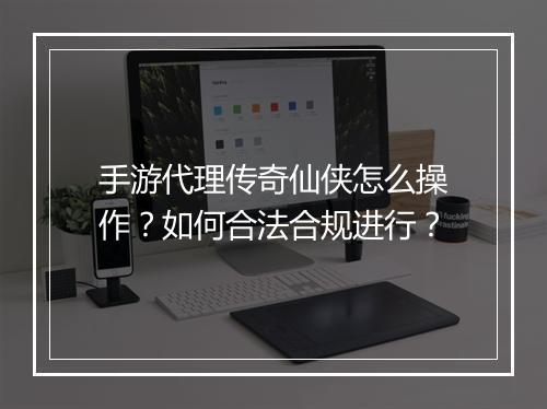 手游代理传奇仙侠怎么操作？如何合法合规进行？