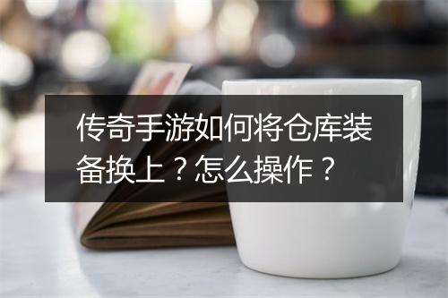 传奇手游如何将仓库装备换上？怎么操作？