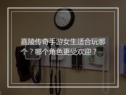 嘉陵传奇手游女生适合玩哪个？哪个角色更受欢迎？