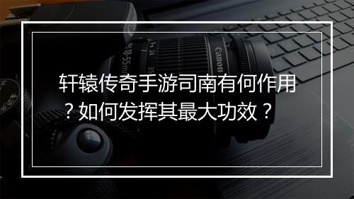 轩辕传奇手游司南有何作用？如何发挥其最大功效？