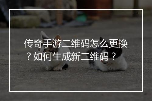 传奇手游二维码怎么更换？如何生成新二维码？