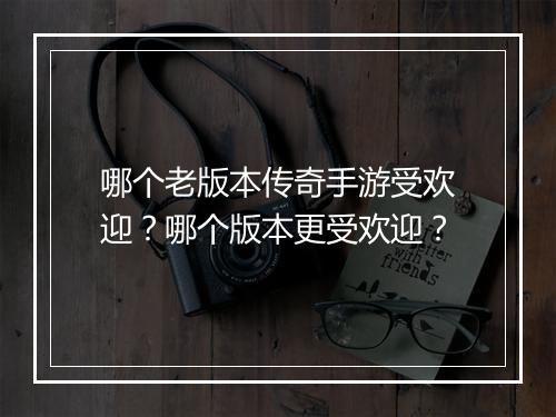 哪个老版本传奇手游受欢迎?哪个版本更受欢迎?