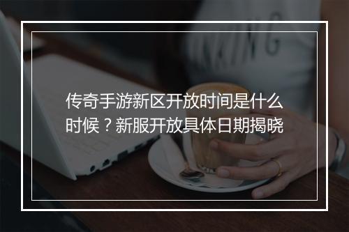 传奇手游新区开放时间是什么时候？新服开放具体日期揭晓