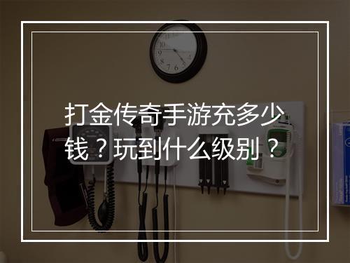 打金传奇手游充多少钱？玩到什么级别？