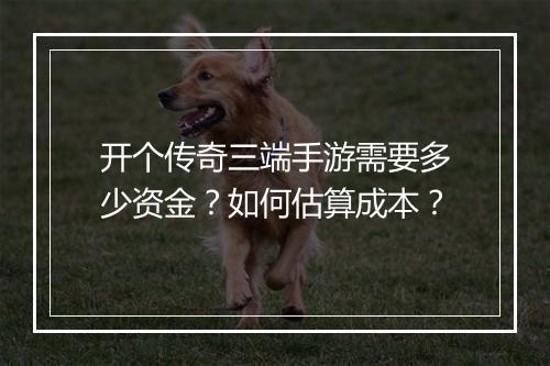 开个传奇三端手游需要多少资金？如何估算成本？