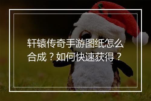 轩辕传奇手游图纸怎么合成？如何快速获得？