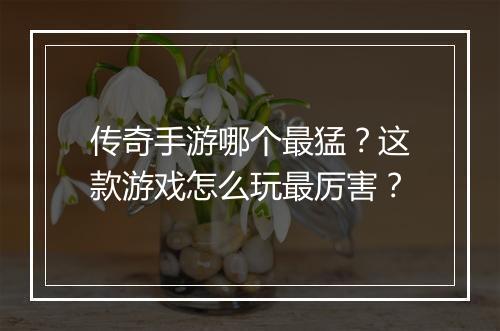 传奇手游哪个最猛？这款游戏怎么玩最厉害？