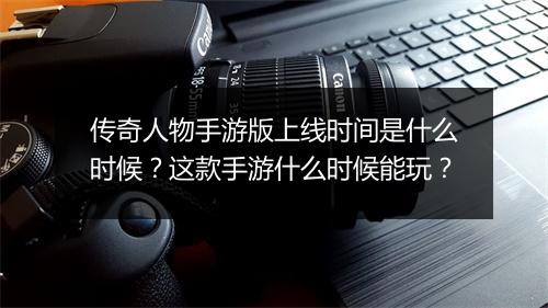 传奇人物手游版上线时间是什么时候？这款手游什么时候能玩？