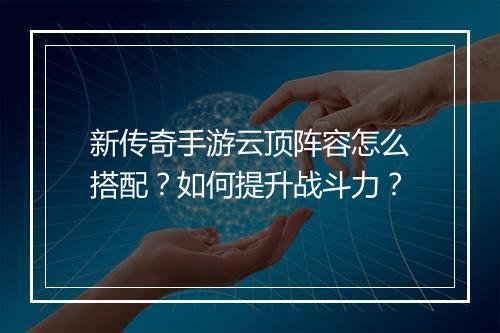 新传奇手游云顶阵容怎么搭配？如何提升战斗力？
