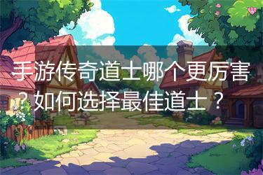 手游传奇道士哪个更厉害？如何选择最佳道士？