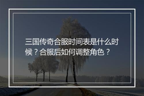 三国传奇合服时间表是什么时候？合服后如何调整角色？