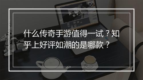 什么传奇手游值得一试？知乎上好评如潮的是哪款？