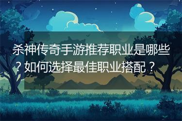 杀神传奇手游推荐职业是哪些？如何选择最佳职业搭配？