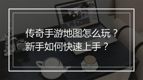 传奇手游地图怎么玩？新手如何快速上手？