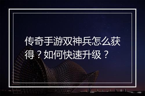 传奇手游双神兵怎么获得？如何快速升级？