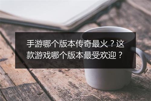 手游哪个版本传奇最火？这款游戏哪个版本最受欢迎？