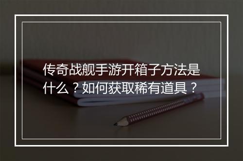 传奇战舰手游开箱子方法是什么？如何获取稀有道具？