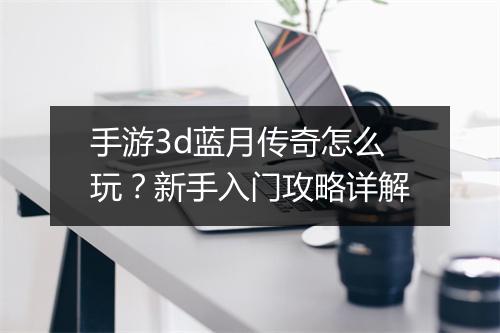 手游3d蓝月传奇怎么玩？新手入门攻略详解