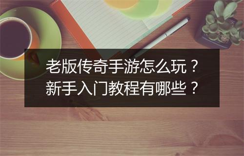 老版传奇手游怎么玩？新手入门教程有哪些？