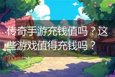传奇手游充钱值吗？这些游戏值得充钱吗？