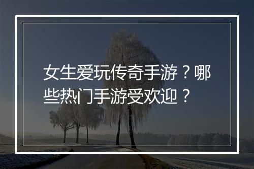 女生爱玩传奇手游？哪些热门手游受欢迎？