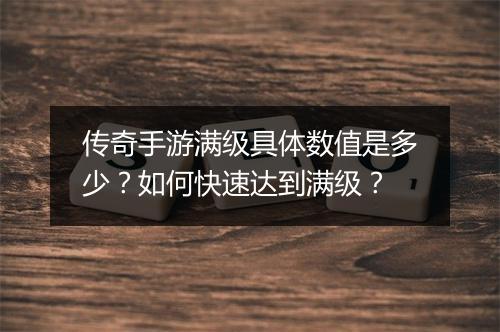 传奇手游满级具体数值是多少？如何快速达到满级？