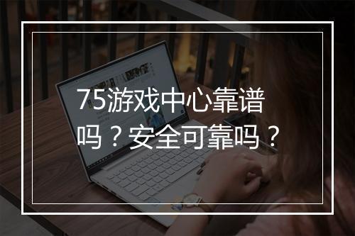 75游戏中心靠谱吗？安全可靠吗？