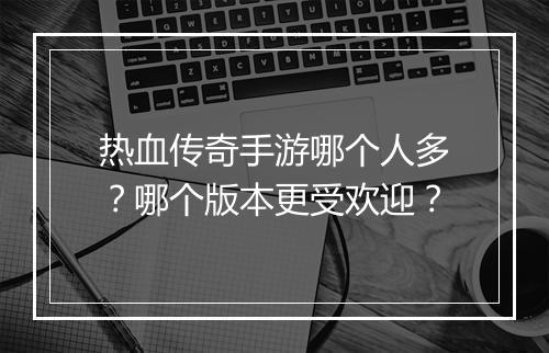 热血传奇手游哪个人多？哪个版本更受欢迎？