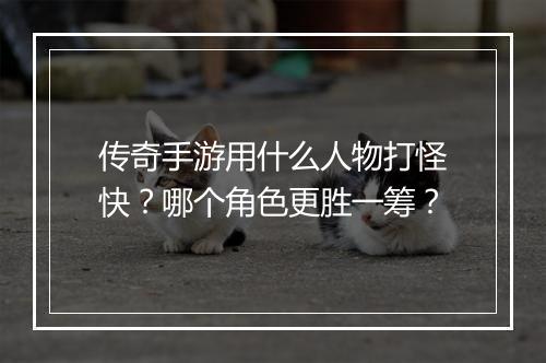 传奇手游用什么人物打怪快？哪个角色更胜一筹？