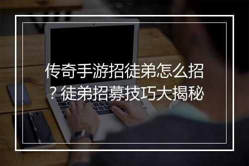 传奇手游招徒弟怎么招？徒弟招募技巧大揭秘