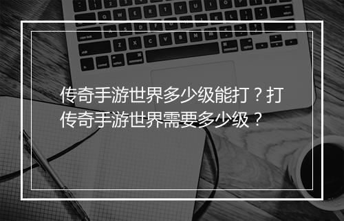 传奇手游世界多少级能打？打传奇手游世界需要多少级？