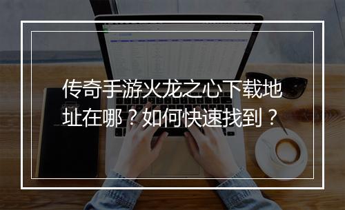 传奇手游火龙之心下载地址在哪？如何快速找到？
