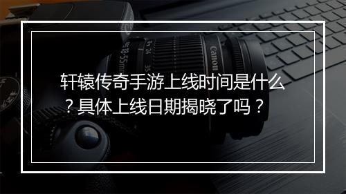 轩辕传奇手游上线时间是什么？具体上线日期揭晓了吗？